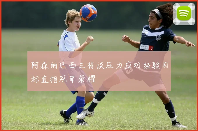 阿森纳巴西三将谈压力应对经验目标直指冠军荣耀