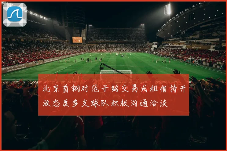 北京首钢对范子铭交易或租借持开放态度多支球队积极沟通洽谈