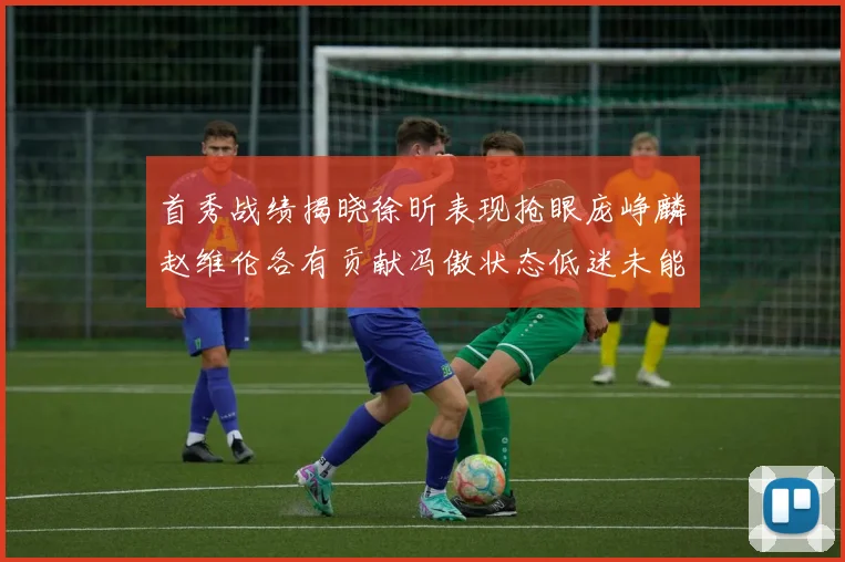 首秀战绩揭晓徐昕表现抢眼庞峥麟赵维伦各有贡献冯傲状态低迷未能得分