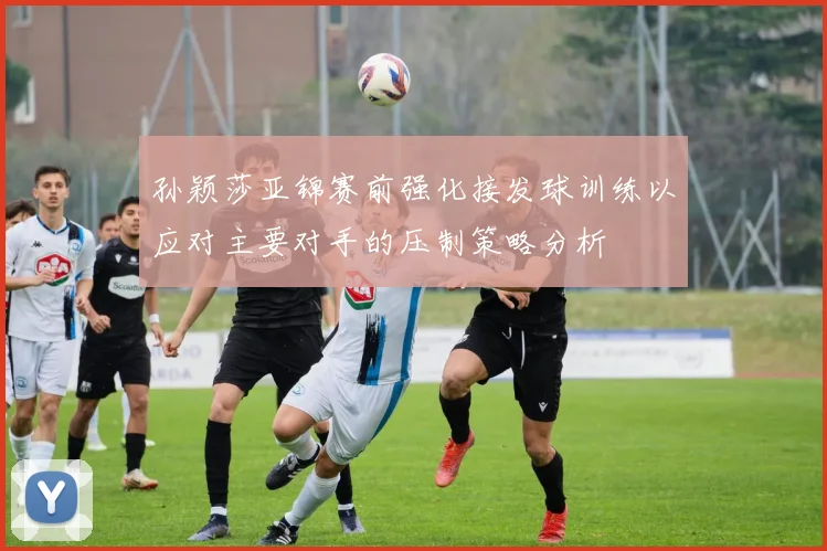 孙颖莎亚锦赛前强化接发球训练以应对主要对手的压制策略分析