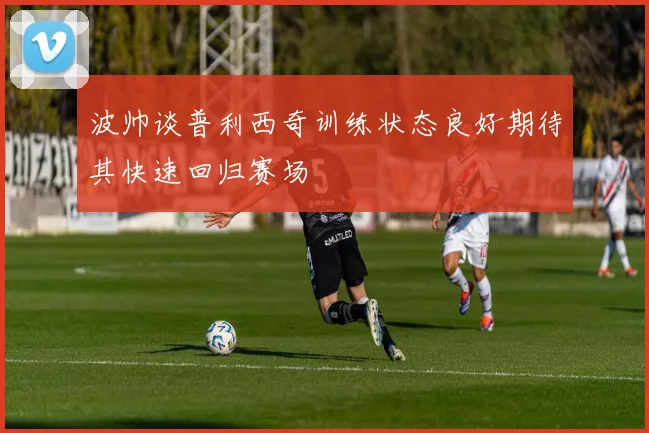 波帅谈普利西奇训练状态良好期待其快速回归赛场