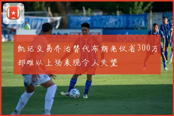 凯记交易乔治替代布朗老仅省300万却难以上场表现令人失望