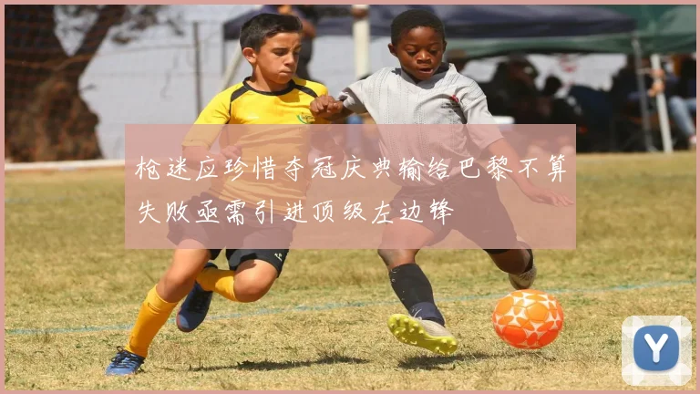 枪迷应珍惜夺冠庆典输给巴黎不算失败亟需引进顶级左边锋