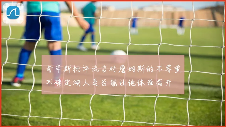 考辛斯批评流言对詹姆斯的不尊重不确定湖人是否能让他体面离开