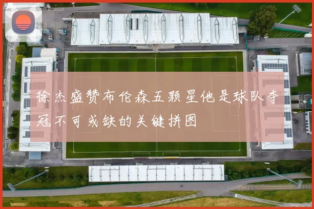 徐杰盛赞布伦森五颗星他是球队夺冠不可或缺的关键拼图