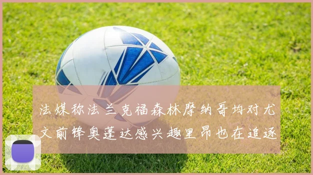 法媒称法兰克福森林摩纳哥均对尤文前锋奥蓬达感兴趣里昂也在追逐他