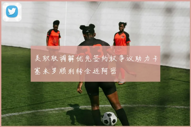 美职联调解优先签约权争议助力卡塞米罗顺利转会迈阿密