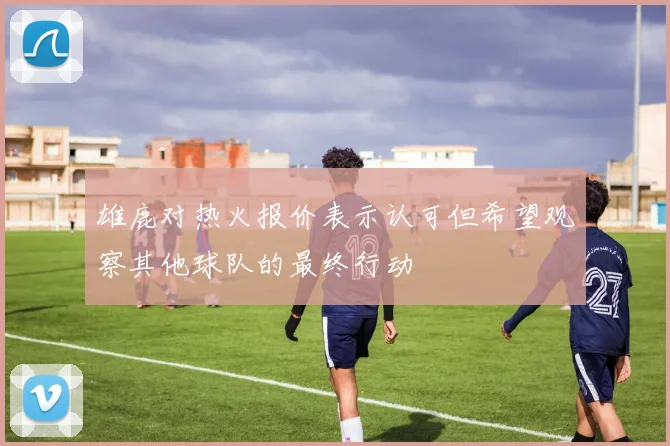 雄鹿对热火报价表示认可但希望观察其他球队的最终行动