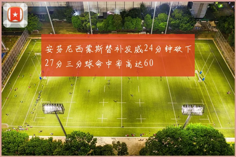 安芬尼西蒙斯替补发威24分钟砍下27分三分球命中率高达60