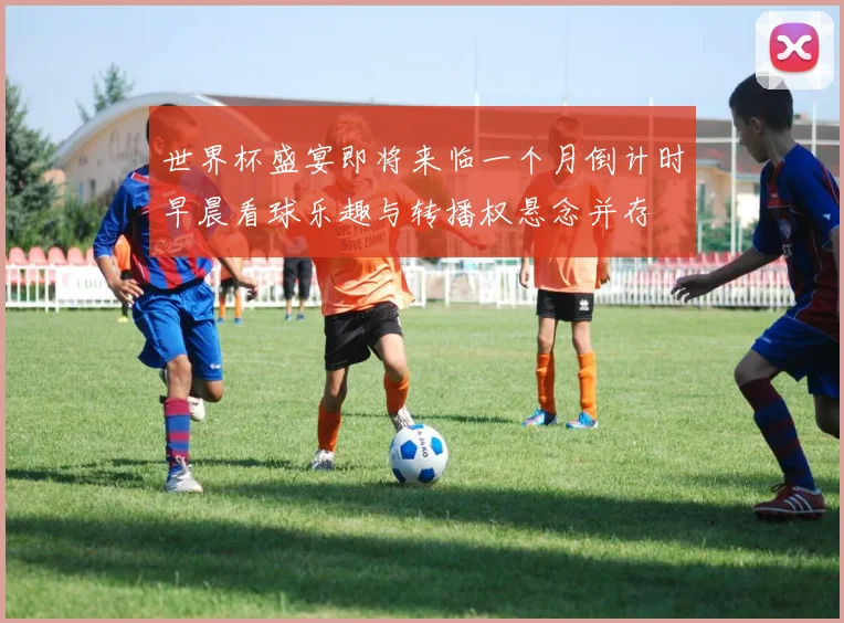 世界杯盛宴即将来临一个月倒计时早晨看球乐趣与转播权悬念并存