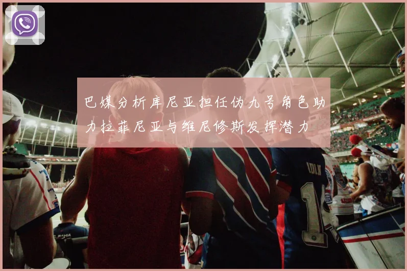 巴媒分析库尼亚担任伪九号角色助力拉菲尼亚与维尼修斯发挥潜力