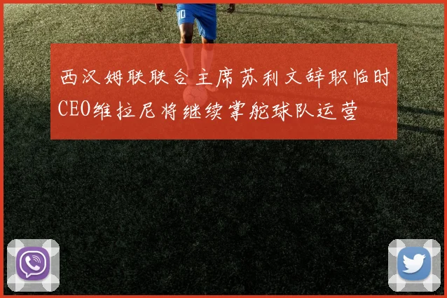 西汉姆联联合主席苏利文辞职临时CEO维拉尼将继续掌舵球队运营