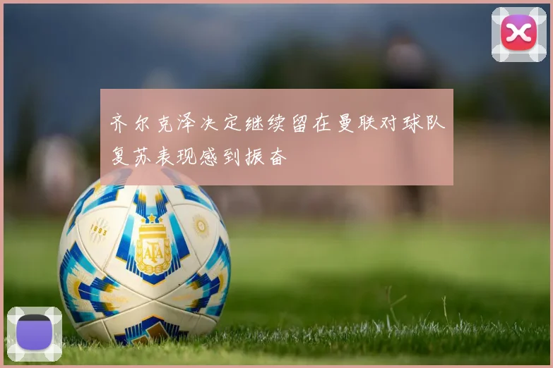 齐尔克泽决定继续留在曼联对球队复苏表现感到振奋