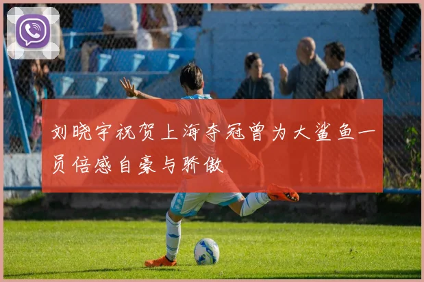 刘晓宇祝贺上海夺冠曾为大鲨鱼一员倍感自豪与骄傲
