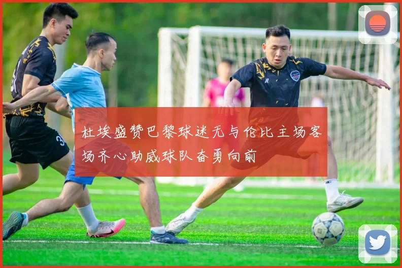 杜埃盛赞巴黎球迷无与伦比主场客场齐心助威球队奋勇向前