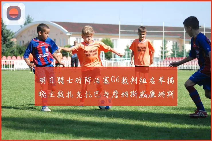 明日骑士对阵活塞G6裁判组名单揭晓主裁扎克扎巴与詹姆斯威廉姆斯在列