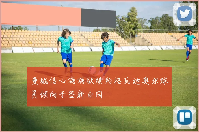 曼城信心满满欲续约格瓦迪奥尔球员倾向于签新合同