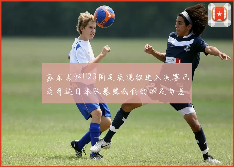 苏东点评U23国足表现称进入决赛已是奇迹日本队暴露我们的不足与差距