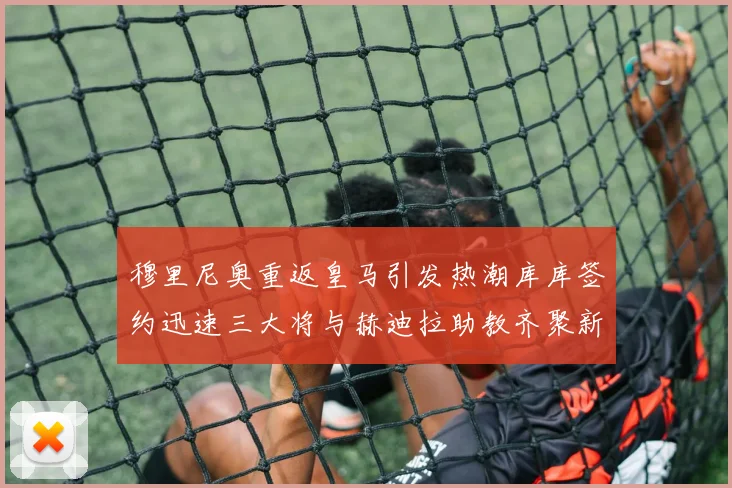 穆里尼奥重返皇马引发热潮库库签约迅速三大将与赫迪拉助教齐聚新阵容