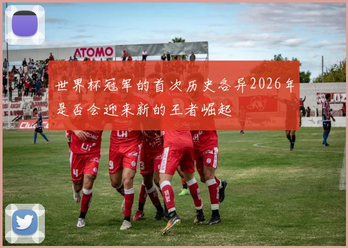 世界杯冠军的首次历史各异2026年是否会迎来新的王者崛起