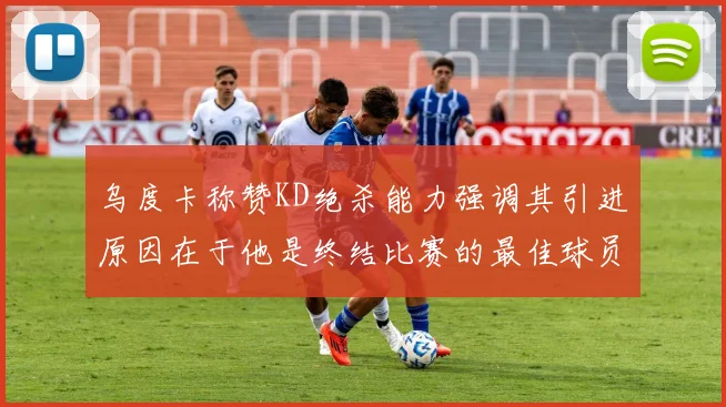 乌度卡称赞KD绝杀能力强调其引进原因在于他是终结比赛的最佳球员